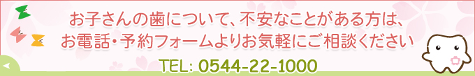 お子さんの歯について、不安なことがある方は、お電話・予約フォームよりお気軽にご相談ください TEL：0544-22-1000