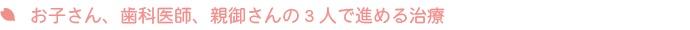 お子さん、歯科医師、親御さんの3人で進める治療