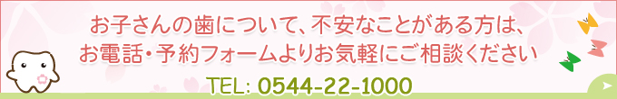 お子さんの歯について、不安なことがある方は、お電話・予約フォームよりお気軽にご相談くださいTEL：0544-22-1000