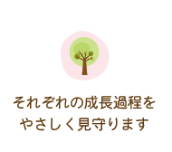 それぞれの成長過程をやさしく見守ります