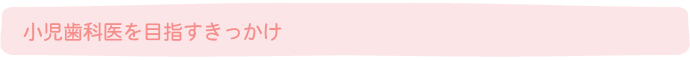 小児歯科医を目指すきっかけ