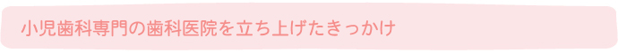 小児歯科専門の歯科医院を立ち上げたきっかけ