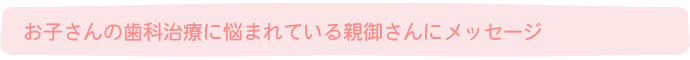 お子さんの歯科治療に悩まれている親御さんにメッセージ