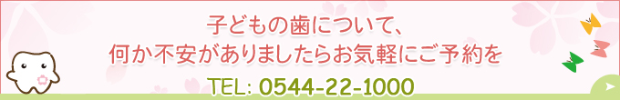 子どもの歯について、何か不安がありましたらお気軽にご予約をTEL：0544-22-1000