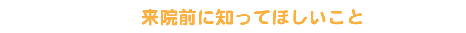 来院前に知ってほしいこと