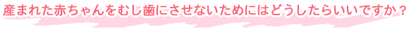 産まれた赤ちゃんをむし歯にさせないためにはどうしたらいいですか？